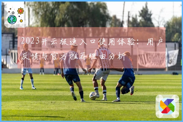 2023开云极速入口使用体验：用户反馈与官方推荐理由分析