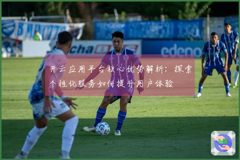 开云应用平台核心优势解析：探索个性化服务如何提升用户体验